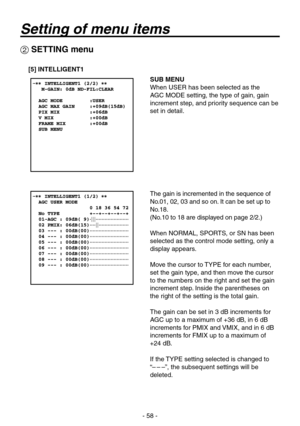 Page 58
- 58 -

 SETTING menu
[5] INTELLIGENT1
SUB MENU
When USER has been selected as the 
AGC MODE setting, the type of gain, gain 
increment step, and priority sequence can be 
set in detail.
The gain is incremented in the sequence of 
No.01, 02, 0 and so on. It can be set up to 
No.18.
(No.10 to 18 are displayed on page 2/2.)
When NORMAL, SPORTS, or SN has been 
selected as the control mode setting, only a 
display appears.
Move the cursor to TYPE for each number, 
set the gain type, and then move the...