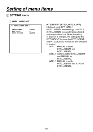 Page 60
- 60 -

 SETTING menu
[7] INTELLIGENT SET
INTELLIGENT [INTEL1, INTEL2, OFF]
Intelligent mode OFF, INTEL1 
(INTELLIGENT1 menu setting), or INTEL2 
(INTELLIGENT2 menu setting) is selected 
as the operation mode. When the setting 
of this item is changed, the settings for the 
INTELLIGENT items on the INTELLIGENT1 
and INTELLIGENT2 menus are also changed 
in tandem.OFF:    MANUAL is set for 
INTELLIGENT1 and 
INTELLIGENT2.
INTEL1:    AUTO is set for INTELLIGENT1 
and MANUAL for 
INTELLIGENT2.
INTEL2:...