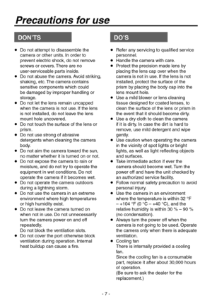 Page 7
- 7 -

Precautions for use
DON’TSDO’S
   Do not attempt to disassemble the 
camera or other units. In order to 
prevent electric shock, do not remove 
screws or covers. There are no 
user-serviceable parts inside.
    Do not abuse the camera. Avoid striking, 
shaking, etc. The camera contains 
sensitive components which could 
be damaged by improper handling or 
storage.
    Do not let the lens remain uncapped 
when the camera is not use. If the lens 
is not installed, do not leave the lens 
mount...