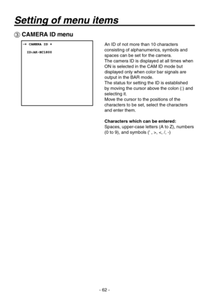 Page 62
- 62 -

 CAMERA ID menu
An ID of not more than 10 characters 
consisting of alphanumerics, symbols and 
spaces can be set for the camera.
The camera ID is displayed at all times when 
ON is selected in the CAM ID mode but 
displayed only when color bar signals are 
output in the BAR mode.
The status for setting the ID is established 
by moving the cursor above the colon (:) and 
selecting it.
Move the cursor to the positions of the 
characters to be set, select the characters 
and enter them....