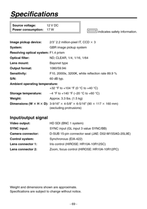 Page 69
- 69 -

Specifications
Source voltage: 12 V DC
Power consumption:  17 W indicates safety information.
Image pickup device:  2/˝ 2.2 million-pixel IT, CCD  
System:   GBR image pickup system
Resolving optical system:  F1. prism
Optical filter:   ND; CLEAR, 1/, 1/16, 1/6
Lens mount:  Bayonet type
Output format:  1080/59.9i
Sensitivity:  F10, 2000Ix, 200K, white reflection rate 89.9 %
S/N:  60 dB typ.
Ambient operating temperature: 
  +2 °F to +10 °F (0 °C to...