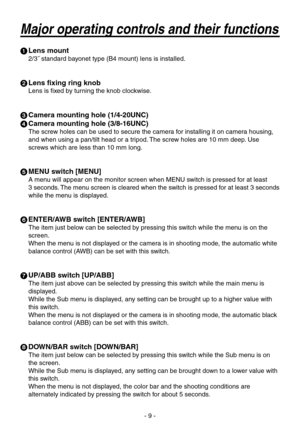 Page 9
- 9 -

 Lens mount
2/˝ standard bayonet type (B mount) lens is installed.
  Lens fixing ring knob
Lens is fixed by turning the knob clockwise.
  Camera mounting hole (1/4-20UNC)
  Camera mounting hole (3/8-16UNC)
The screw holes can be used to secure the camera for installing it on camera housing, 
and when using a pan/tilt head or a tripod. The screw holes are 10 mm deep. Use 
screws which are less than 10 mm long.
  MENU switch [MENU]
A menu will appear on the monitor screen when MENU...