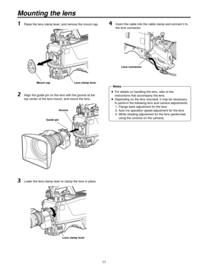 Page 1111
Mounting the lens
1 Raise the lens clamp lever, and remove the mount cap.
Mount cap Lens clamp lever
2   Align the guide pin on the lens with the groove at the 
top center of the lens mount, and mount the lens.
Guide pin Groove
3 
Lower the lens clamp lever to clamp the lens in place.
Lens clamp lever
4   Insert the cable into the cable clamp and connect it to 
the lens connector.
Lens connector
    For details on handling the lens, refer to the 
instructions that accompany the lens.
 
  Depending...
