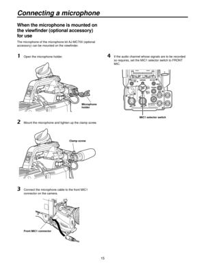 Page 1515
Connecting a microphone
When the microphone is mounted on 
the viewfinder (optional accessory) 
for use
The microphone of the microphone kit AJ-MC700 (optional 
accessory) can be mounted on the viewfinder.
1 Open the microphone holder.
Microphone 
holder
2 Mount the microphone and tighten up the clamp screw.
Clamp screw
3   Connect the microphone cable to the front MIC1 
connector on the camera.
Front MIC1 connector
4    If the audio channel whose signals are to be recorded 
so requires, set the MIC1...