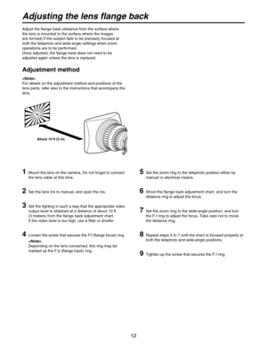 Page 12
12

Adjust the flange back (distance from the surface where 
the lens is mounted to the surface where the images 
are formed) if the subject fails to be precisely focused at 
both the telephoto and wide-angle settings when zoom 
operations are to be performed.
Once adjusted, the flange back does not need to be 
adjusted again unless the lens is replaced.
Adjustment method
1  Mount the lens on the camera. Do not forget to connect 
the lens cable at this time.
2  Set the lens iris to manual, and open the...