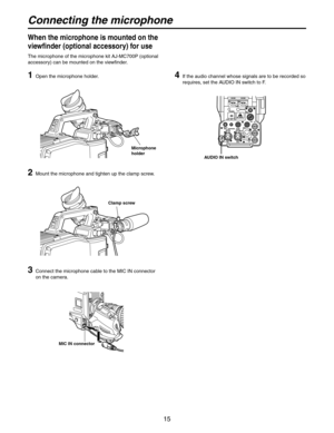 Page 15
15

1  Open the microphone holder.
2  Mount the microphone and tighten up the clamp screw.
3   Connect the microphone cable to the MIC IN connector 
on the camera.
When the microphone is mounted on the 
viewfinder (optional accessory) for use
The microphone of the microphone kit AJ-MC700P (optional 
accessory) can be mounted on the viewfinder.
MIC IN connector
Microphone 
holder
Clamp screw
4   If the audio channel whose signals are to be recorded so 
requires, set the AUDIO IN switch to F.
AUDIO IN...