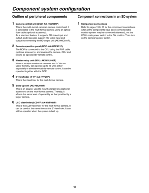 Page 18
18

Outline of peripheral components
1 Camera control unit (CCU: AK-HCU931P)
   This is the multi-format camera’s camera control unit. It  is connected to the multi-format camera using an optical 
fiber cable (optional accessory).
   As a standard feature, it supports SD video input and  output, and it can also support HD video input and 
output by connecting the HD output unit (AK-HHD931P).
2 Remote operation panel (ROP: AK-HRP931P)
   The ROP is connected to the CCU using the ROP cable  (optional...