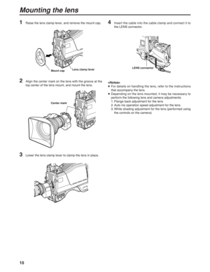 Page 1010
2Align the center mark on the lens with the groove at the
top center of the lens mount, and mount the lens.
3Lower the lens clamp lever to clamp the lens in place.
4Insert the cable into the cable clamp and connect it to
the LENS connector.

≥For details on handling the lens, refer to the instructions
that accompany the lens.
≥Depending on the lens mounted, it may be necessary to
perform the following lens and camera adjustments.
1. Flange back adjustment for the lens
2. Auto iris operation speed...