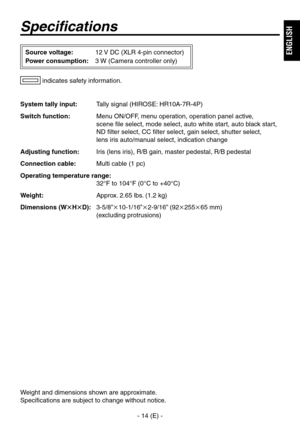 Page 15
- 14 (E) -
ENGLISH

Specifications
System tally input:  Tally signal (HIROSE: HR10A-7R-4P)
Switch function:  Menu ON/OFF, menu operation, operation panel active, 
 
scene file select, mode select, auto white start, auto black start, 
ND filter select, CC filter select, gain select, shutter select,  
lens iris auto/manual select, indication change
Adjusting function:  Iris (lens iris), R/B gain, master pedestal, R/B pedestal
Connection cable:  Multi cable (1 pc)
Operating temperature range:
 
 32°F to...