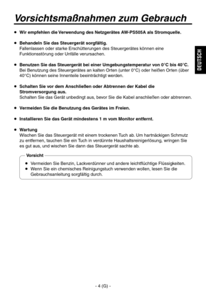 Page 19
- 4 (G) -
DEUTSCH

  Wir empfehlen die Verwendung des Netzgerätes AW-PS505A als Stromquelle.
  Behandeln Sie das Steuergerät sorgfältig.
   Fallenlassen oder starke Erschütterungen des Steuergerätes können eine Funktionsstörung oder Unfälle verursachen.
  Benutzen Sie das Steuergerät bei einer Umgebungstemperatur von 0°C bis 40°C.
   Bei Benutzung des Steuergerätes an kalten Orten (unter 0°C) oder heißen Orten (über 40°C) können seine Innenteile beeinträchtigt werden.
  Schalten Sie vor dem...