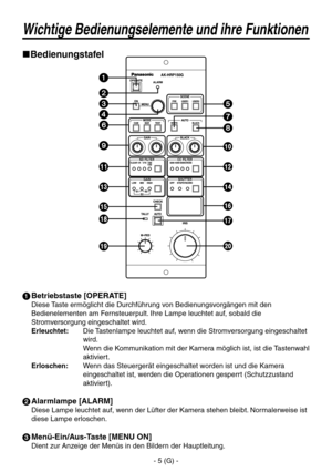 Page 20
- 5 (G) -

Wichtige Bedienungselemente und ihre Funktionen
Bedienungstafel
 Betriebstaste [OPERATE]
Diese Taste ermöglicht die Durchführung von Bedienungsvorgängen mit den 
Bedienelementen am Fernsteuerpult. Ihre Lampe leuchtet auf, sobald die 
Stromversorgung eingeschaltet wird.
Erleuchtet
:   Die Tastenlampe leuchtet auf, wenn die Stromversorgung eingeschaltet 
wird. 
Wenn die Kommunikation mit der Kamera möglich ist, ist die Tastenwahl 
aktiviert.
Erloschen
:   Wenn das Steuergerät eingeschaltet...