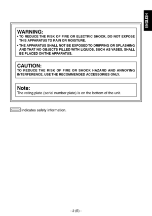 Page 3
- 2 (E) -
ENGLISH
 indicates safety information.
CAUTION:
TO  REDUCE  THE  RISK  OF  FIRE  OR  SHOCK  HAZARD  AND  ANNOYING 
INTERFERENCE, USE THE RECOMMENDED ACCESSORIES ONLY.
Note:
The rating plate (serial number plate) is on the bottom of the unit.
WARNING:
•  TO  REDUCE THE  RISK  OF  FIRE  OR  ELECTRIC  SHOCK,  DO  NOT  EXPOSE THIS APPARATUS TO RAIN OR MOISTURE.
•  THE APPARATUS SHALL NOT BE EXPOSED TO DRIPPING OR SPLASHING  AND THAT  NO  OBJECTS  FILLED WITH  LIQUIDS,  SUCH  AS VASES,  SHALL 
BE...