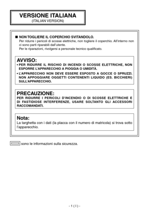 Page 40
- 1 ( I ) -

 sono le informazioni sulla sicurezza.
PRECAUZIONE:
PER  RIDURRE  I  PERICOLI  D’INCENDIO  O  Dl  SCOSSE  ELETTRICHE  E 
Dl  FASTIDIOSE  INTERFERENZE,  USARE  SOLTANTO  GLI  ACCESSORI 
RACCOMANDATI.
Nota:
La targhetta con i dati (la placca con il numero di matricola) si trova sotto 
l’apparecchio.
AVVISO:
•  PER  RIDURRE  IL  RISCHIO  DI  INCENDI  O  SCOSSE  ELETTRICHE,  NON ESPORRE L’APPARECCHIO A PIOGGIA O UMIDITÀ.
•  L’APPARECCHIO  NON  DEVE  ESSERE  ESPOSTO  A  GOCCE  O  SPRUZZI.  NON...