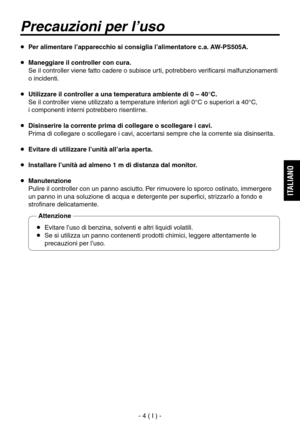 Page 43
- 4 ( I ) -
ITALIANO

  Per alimentare l’apparecchio si consiglia l’alimentatore c.a. AW-PS505A.
  Maneggiare il controller con cura.
   Se il controller viene fatto cadere o subisce urti, potrebbero verificarsi malfunzionamenti 
o incidenti.
  Utilizzare il controller a una temperatura ambiente di 0 – 40°C.
   Se il controller viene utilizzato a temperature inferiori agli 0°C o superiori a 40°C, 
 
i componenti interni potrebbero risentirne.
  Disinserire la corrente prima di collegare o scollegare...