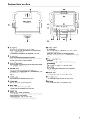 Page 767
Parts and their functions






 




1  Up tally lamp
Lights when the control signal from camera is input.
Use the “UP TALLY LAMP” item in the menu to change tally lamp 
brightness. (OFF, LOW, HIGH)   
The supplied tally number sticker can be attached to the lamp.
2  Tilt lock knob
Use this dial to adjust the torque applied during tilting.
Turning the knob in the direction indicated by the arrow on the knob 
increases torque exerted during tilting. (page 8)
3 Camera I/F connector
Use...