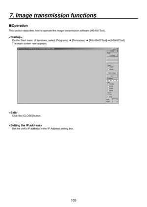 Page 105105
7. Image transmission functions
Operation
This section describes how to operate the image transmission software (HS400 Tool).

On the Start menu of Windows, select [Programs]  [Panasonic]  [AV-HS400Tool]  [HS400Tool]. 
The main screen now appears.

Click the [CLOSE] button.

Set the unit’s IP address in the IP Address setting box. 