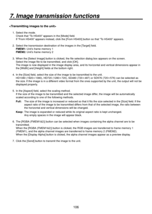 Page 106106
7. Image transmission functions

1.   Select the mode. 
Check that “To HS400” appears in the [Mode] field. 
If “From HS400” appears instead, click the [From HS400] button so that “To HS400” appears.
2.  

  Select the transmission destination of the images in the [Target] field.
  FMEM1:  Unit’
 s frame memory 1 
  FMEM2:  Unit’
 s frame memory 2 
3.    When the [Select Image] button is clicked, the file selection dialog box appears on the screen.   
Select the image file to be transmitted, and click...