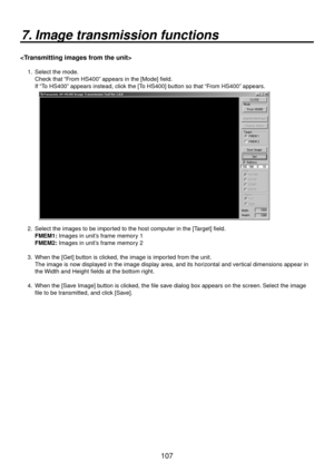 Page 107107
7. Image transmission functions

1.   Select the mode. 
Check that “From HS400” appears in the [Mode] field. 
If “To HS400” appears instead, click the [To HS400] button so that “From HS400” appears.
2.    Select the images to be imported to the host computer in the [Target] field.
  FMEM1:  Images in unit’
 s frame memory 1
  FMEM2:  Images in unit’
 s frame memory 2 
3.    When the [Get] button is clicked, the image is imported from the unit.   
The image is now displayed in the image display area,...