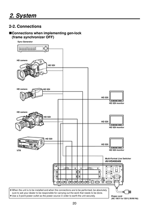 Page 2020
2. System
2-2. Connections
 Connections when implementing gen-lock 
(frame synchronizer OFF)
   When the unit is to be installed and when the connections are to be perf\
ormed, be absolutely 
sure to ask your dealer to be responsible for carrying out the work that needs to be done.
 
  Use a 3-point power outlet as the power source in order to earth the unit securely.
POWER
1 REF
GPI
SLOT2
2
SLOT
4
2 34
SLOT1
1
SLOT2 8
～IN
SDI  INPUTS
TALLY
6
6
INPUTS
SIGNALSDI  OUTPUTSGND
IN
OUT3
IN
OUT2
IN
OUT1...