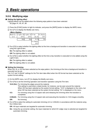 Page 2727
3. Basic operations
3-2-5.  Modifying wipe
   Setting the lighting effect
Lighting effects can be added when the following wipe patterns have been selected:
  3D page:

 #1, #3, #7, #9
1 
  Press the [FUNC] button to light its indicator, and press the [WIPE] button to display the WIPE menu.
2 
  Turn [F1] to display the Modify sub menu.
  
 
Modify Light-B Light-K Trim 4:3Auto
  5/5     Off     Off    16:9     Off      On
     On    4:3
4:3Smth
    Off     On
3  Turn [F2] to select whether the...