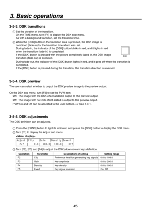 Page 4545
3. Basic operations
3-5-3. DSK transitions
1  Set the duration of the transition.
    On the TIME menu, turn [F1] to display the DSK sub menu.
    As with a background transition, set the transition time.
2 
  When the [DSK] button in the transition area is pressed, the DSK image is 
combined (fade-in) for the transition time which was set.
 

  During fade-in, the indicator of the [DSK] button blinks in red, and it lights in red 
when the transition (fade-in) is completed.  
If the [DSK] button is...