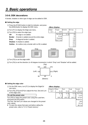 Page 4646
3. Basic operations
3-5-6. DSK decorations
A border, shadow or other type of edge can be added to DSK.
 
 Setting the edge
1 
  Press the [FUNC] button to light its indicator, and press 
the [DSK] button to display the DSK menu. 
2 
  Turn [F1] to display the Edge sub menu.
3 
  Turn [F2] to select the edge type.
Off:  
  An edge is not added.
Border:  
  A border is added around the entire edge.
Drop:  
  A diagonal border is added.
Shadow:  
  A shadow is added.
Outline:  
  An outline (only a...