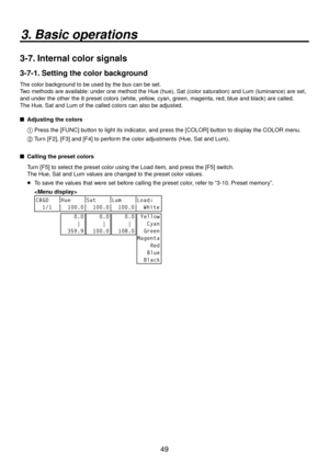 Page 4949
3. Basic operations
3-7. Internal color signals
3-7-1. Setting the color background
The color background to be used by the bus can be set.
Two methods are available: under one method the Hue (hue), Sat (color saturation) and Lum (luminance) are set, 
and under the other the 8 preset colors (white, yellow, cyan, green, magenta, red, blue and black) are called. 
The Hue, Sat and Lum of the called colors can also be adjusted.
 
 Adjusting the colors
1 
  Press the [FUNC] button to light its indicator,...