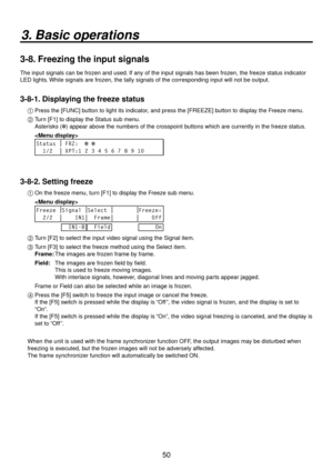 Page 5050
3. Basic operations
3-8. Freezing the input signals
The input signals can be frozen and used. If any of the input signals has been frozen, the freeze status indicator 
LED lights. While signals are frozen, the tally signals of the corresponding input will not be output.
3-8-1. Displaying the freeze status
1  Press the [FUNC] button to light its indicator, and press the [FREEZE] button to display the Freeze menu.
2 
  Turn [F1] to display the Status sub menu.
    Asterisks ( ) appear above the numbers...