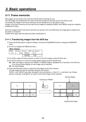 Page 5555
3. Basic operations
3-11. Frame memories
Still images can be stored in the unit’s two internal frame memories for use.
The still images are transferred to the frame memories through the AUX bus and an SD memory card. 
Conversely, the images in the frame memories can be transferred to an SD memory card.
Images in the frame memories can be used as bus images by assigning FMEM1 and FMEM2 using the crosspoint 
assignment function.
Since the images stored in the frame memories are stored in the unit’s RAM...