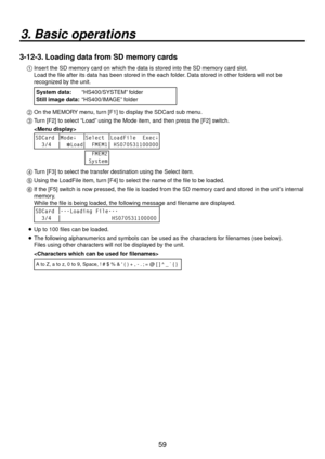 Page 5959
3. Basic operations
3-12-3. Loading data from SD memory cards
1  Insert the SD memory card on which the data is stored into the SD memory card slot.
    Load the file after its data has been stored in the each folder. Data stored in other folders will not be 
recognized by the unit.
  System data: 
“HS400/SYSTEM”
  folder
Still image data:  “HS400/IMA
 GE” folder
2  On the MEMORY menu, turn [F1] to display the SDCard sub menu.
3 
  Turn [F2] to select “Load” using the Mode item, and then press the...