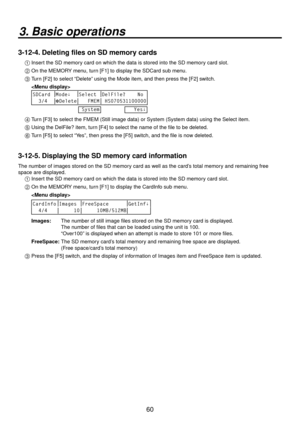 Page 6060
3. Basic operations
3-12-4. Deleting files on SD memory cards
1  Insert the SD memory card on which the data is stored into the SD memory card slot.
2 
  On the MEMORY menu, turn [F1] to display the SDCard sub menu.
3 
  Turn [F2] to select “Delete” using the Mode item, and then press the [F2] switch.
  
 
SDCard Mode↓ Select DelFile?    No
  3/4 Delete    FMEM  HS070531100000
 System
   Yes↓
4  Turn [F3] to select the FMEM (Still image data) or System (System data)\
 using the Select item.
5...