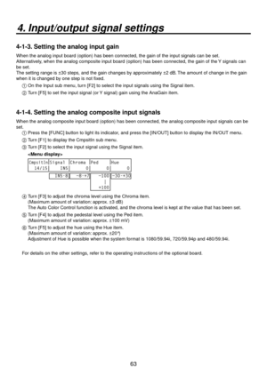 Page 6363
4. Input/output signal settings
4-1-3. Setting the analog input gain
When the analog input board (option) has been connected, the gain of t\
he input signals can be set. 
Alternatively, when the analog composite input board (option) has been connected, t\
he gain of the Y signals can 
be set.
The setting range is ±30 steps, and the gain changes by approximately ±2 dB. The amount of change in the gain 
when it is changed by one step is not fixed.1 
 On the Input sub menu, turn [F2] to select the input...