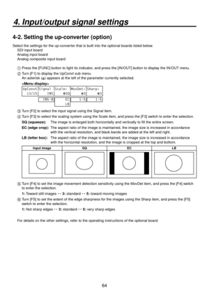 Page 6464
4. Input/output signal settings
4-2. Setting the up-converter (option)
Select the settings for the up-converter that is built into the optional boards listed below.SDI input board
Analog input board
Analog composite input board
1 
 Press the [FUNC] button to light its indicator, and press the [IN/OUT] button to display the IN/OUT menu.
2 
  Turn [F1] to display the UpConvt sub menu.
  An asterisk (
) appears at the left of the parameter currently selected.
  
 
UpConvt Signal Scale↓ MovDet↓ Sharp↓...