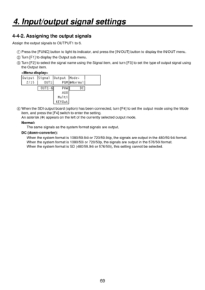 Page 6969
4. Input/output signal settings
4-4-2. Assigning the output signals
Assign the output signals to OUTPUT1 to 6.1 
 Press the [FUNC] button to light its indicator, and press the [IN/OUT] button to display the IN/OUT menu.
2 
  Turn [F1] to display the Output sub menu.
3 
  Turn [F2] to select the signal name using the Signal item, and turn [F3] to set the type of output signal using 
the Output item.  
  
 
Output Signal Output Mode↓
  2/15    OUT1     PGM Normal
OUT1-6
    PVW
    AUX
  Multi
 KEYOut...