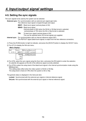 Page 7070
4. Input/output signal settings
4-5. Setting the sync signals
The sync signals to be used by the system can be selected.External sync: 
  
For synchronization with an external sync signal (gen-lock).  
The reference input signal is looped through and output.
BBST:  Blac
 k burst signal (vertical phase of 0H)
BBAD: 
  Black burst signal 
(
  Vertical phase of 90H when the 59.94i or 59.94p format is selected;   
vertical phase of 75H when the 50i or 50p format is selected)
TRI: 
  Tri-level sync signal...