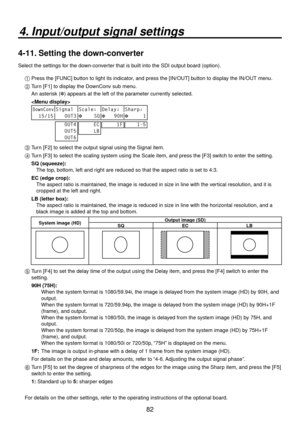 Page 8282
4. Input/output signal settings
4-11. Setting the down-converter
Select the settings for the down-converter that is built into the SDI output board (option).1 
 Press the [FUNC] button to light its indicator, and press the [IN/OUT] button to display the IN/OUT menu.
2 
  Turn [F1] to display the DownConv sub menu.
  An asterisk ( ) appears at the left of the parameter currently selected.
  
 
DownConvSignal Scale↓ Delay↓ Sharp↓
  15/15    OUT3     SQ
   90H
     1
   OUT4
   OUT5
   OUT6
     EC...