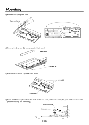 Page 6
5 (E)

Mounting
3 Remove the upper panel cover.
 
Upper panel cover
4  Remove the  screws (B), and remove the blank panel.
Blank panel
Screws (B)
5  Remove the 3 screws (C) and  cable clamp.
Cable clamp
Screws (C)
6   Insert the HD analog board from the inside of the rear panel, and insert it along the guide rail for the connector. 
(Insert it securely and completely.)
HD analog board
Connector 