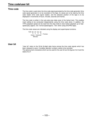 Page 103– 103 –
Time code/user bit
Time code
The time code is used when the time code signal generated by the time code generator (time
code signal generator) is to be recorded on the tape, its values are to be read by the time
code reader (time code signal reader), and the absolute position of the tape is to be
displayed in increments of hours, minutes, seconds and frames.
The time code is written in the sub-code area (data area) of the helical track. This enables
insert editing to be conducted independently...