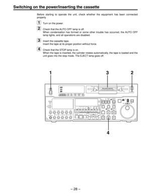 Page 28– 28 –
Switching on the power/inserting the cassette
Before starting to operate the unit, check whether the equipment has been connected
properly.
1Turn on the power.
2Check that the AUTO OFF lamp is off.
When condensation has formed or some other trouble has occurred, the AUTO OFF
lamp lights, and all operations are disabled.
3Insert the cassette tape.
Insert the tape at its proper position without force.
4Check that the STOP lamp is on.
When the tape is inserted, the cylinder rotates automatically, the...