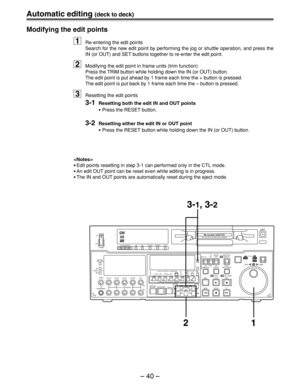 Page 40– 40 –
Automatic editing (deck to deck)
Modifying the edit points
1Re-entering the edit points
Search for the new edit point by performing the jog or shuttle operation, and press the
IN (or OUT) and SET buttons together to re-enter the edit point.
2Modifying the edit point in frame units (trim function)
Press the TRIM button while holding down the IN (or OUT) button.
The edit point is put ahead by 1 frame each time the + button is pressed.
The edit point is put back by 1 frame each time the – button is...