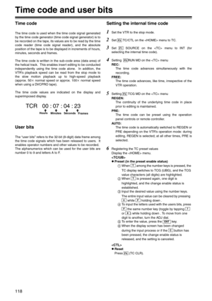 Page 118118
Time code and user bits
Time code
The time code is used when the time code signal generated
by the time code generator (time code signal generator) is to
be recorded on the tape, its values are to be read by the time
code reader (time code signal reader), and the absolute
position of the tape is to be displayed in increments of hours,
minutes, seconds and frames.
The time code is written in the sub-code area (data area) of
the helical track.  This enables insert editing to be conducted
independently...