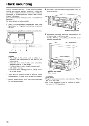 Page 124124
Rack mounting
The unit can be mounted into a 19-inch standard rack if the
optional rack-mounting adapters (AJ-MA75P : option) are
used. For the installation rails, it is recommended that the rail
and bracket for 18-inch length (part number C-300-S-118) of
Chassis Trak be used. 
(The complete slide rail and bracket unit is not available from
Panasonic.) 
For further details, consult your dealer.
1Attach the inner members of the slide rails.  Refer to the
figure below for the positions where they are...