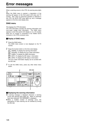 Page 126126
Error messages
When a warning occurs in this VTR, the warning lamp lights
up.
When the DIAG menu is opened, a description of the
warning will appear on the front panel LCD area and TV
monitor.  Also, when an abnormal operation is detected in
this VTR, the AUTO OFF lamp lights up, and a message
appears on the time code display area.
DIAG menu
This displays the VTR information.
The VTR information includes the warning information and
hour-meter (usage time) information.  The DIAG menu
appears on the...