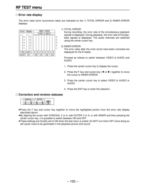 Page 155– 155–
RF TEST menu
∑Error rate display
The error rates (error occurrence rates) are indicated on the 1) TOTAL ERROR and 2) INNER ERROR 
displays.
1) TOTAL ERROR
During recording, the error rate of the simultaneous playback
signals is displayed. During playback, the error rate of the play-
back signals is displayed. The audio channels are switched
using the center cursor key.
2) INNER ERROR
The error rates after the inner errors have been corrected are
displayed for the 8 heads.
Proceed as follows to...