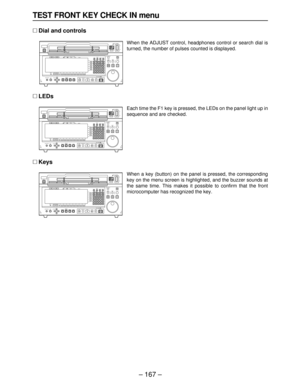 Page 167– 167–
TEST FRONT KEY CHECK IN menu
∑Dial and controls
When the ADJUST control, headphones control or search dial is
turned, the number of pulses counted is displayed.
∑LEDs
Each time the F1 key is pressed, the LEDs on the panel light up in
sequence and are checked.
∑Keys
When a key (button) on the panel is pressed, the corresponding
key on the menu screen is highlighted, and the buzzer sounds at
the same time. This makes it possible to confirm that the front 
microcomputer has recognized the key.EJECT...