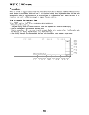 Page 169– 169–
TEST IC CARD menu
Preparations
When an error to be logged has occurred, this unit enables information on the date and time of the occurrence
of the error to be recorded in addition to the TC information in the log. Initial registration of the date and time
is required in order for this information to be recorded. Bear in mind that if the unit’s power has been off for
more than one week, it will be necessary to re-register the date and time.
How to register the date and time
When  and then the  key...