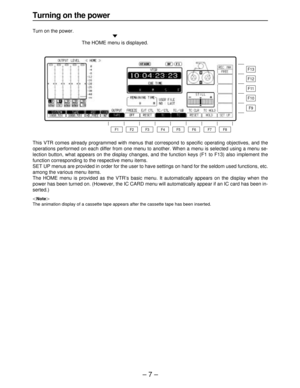 Page 7– 7–
Turning on the power
Turn on the power.
«
The HOME menu is displayed.
This VTR comes already programmed with menus that correspond to specific operating objectives, and the
operations performed on each differ from one menu to another. When a menu is selected using a menu se-
lection button, what appears on the display changes, and the function keys (F1 to F13) also implement the
function corresponding to the respective menu items.
SET UP menus are provided in order for the user to have settings on...