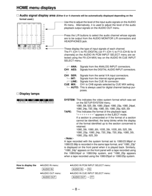 Page 8– 8–
How to display the≥AUDIO IN menu:≥AUDIO IN PCM INPUT SELECT menu:
menus:
# 
≥AUDIO OUT menu:≥AUDIO IN CUE INPUT SELECT menu:
# 
F7
AUDIO OUTAUDIO OUT
F6AUDIO INAUDIO IN
HOME menu displays
∑Audio signal display area (Either 8 or 4 channels will be automatically displayed depending on the
format used.)
Use this to adjust the level of the input audio signals on the AUDIO
IN menu.  Alternatively, it is used to adjust the level of the audio
playback output signals on the AUDIO OUT menu.
Press the L/R...