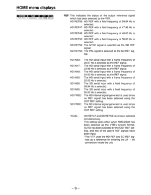 Page 9– 9–
HOME menu displays
REF: This indicates the status of the output reference signal
which has been selected by the VTR.
HD REF59: HD REF with a field frequency of 59.94 Hz is
selected.
HD REF47: HD REF with a field frequency of 47.96 Hz is
selected.
HD REF48: HD REF with a field frequency of 48.00 Hz is
selected.
HD REF50: HD REF with a field frequency of 50.00 Hz is
selected.
SD REF59: The NTSC signal is selected as the SD REF
signal.
SD REF50: The PAL signal is selected as the SD REF sig-
nal.
HD...