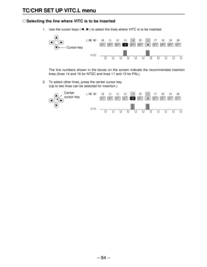 Page 84– 84–
TC/CHR SET UP VITC.L menu
∑Selecting the line where VITC is to be inserted
1. Use the cursor keys (2, 1) to select the lines where VITC is to be inserted.
The line numbers shown in the boxes on the screen indicate the recommended insertion
lines (lines 14 and 16 for NTSC and lines 11 and 13 for PAL).
2. To select other lines, press the center cursor key.
(Up to two lines can be selected for insertion.)
Center
cursor key
Cursor key 